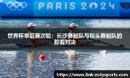 世界杯季后赛次轮：长沙赛艇队与包头赛艇队的胶着对决